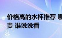 价格高的水杯推荐 哪位能说说水杯高档贵不贵 谁说说看 
