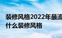 装修风格2022年最流行的装修风格 最近流行什么装修风格 