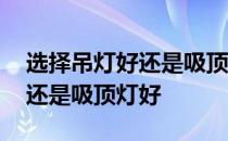 选择吊灯好还是吸顶灯好 哪位知道是吊灯好还是吸顶灯好 