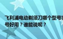 飞利浦电动剃须刀哪个型号实用？飞利浦电动剃须刀哪个型号好用？谁能说呢？