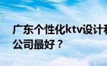 广东个性化ktv设计和深圳专业ktv设计哪家公司最好？