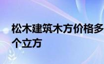 松木建筑木方价格多少钱 请问松木多少钱一个立方 