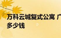 万科云城复式公寓 广州万科云城复式一套要多少钱 