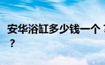 安华浴缸多少钱一个？安华浴缸的报价是多少？