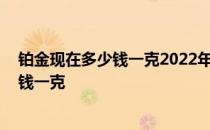 铂金现在多少钱一克2022年回收 求大神说下长沙铂金多少钱一克 