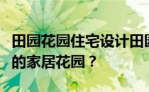 田园花园住宅设计田园风格装修如何设计更好的家居花园？