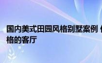 国内美式田园风格别墅案例 你们都来说说看如何打造田园风格的客厅 