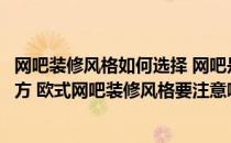 网吧装修风格如何选择 网吧是我们娱乐放松、解除疲劳的地方 欧式网吧装修风格要注意哪些事项 