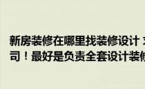 新房装修在哪里找装修设计 求推荐一家口碑好的装修设计公司！最好是负责全套设计装修的 