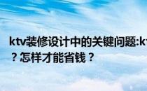 ktv装修设计中的关键问题:ktv包厢设计装修中有哪些关键点？怎样才能省钱？