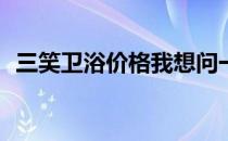 三笑卫浴价格我想问一下三笑卫浴怎么样？