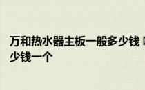 万和热水器主板一般多少钱 哪位说说万和燃气热水器主板多少钱一个 