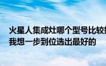 火星人集成灶哪个型号比较好？火星人集成灶排名怎么样？我想一步到位选出最好的