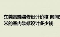 东莞高端装修设计价格 问问东莞装修设计是什么情行 110平米的室内装修设计多少钱 