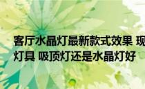 客厅水晶灯最新款式效果 现代简约风格 适合什么样的客厅灯具 吸顶灯还是水晶灯好 