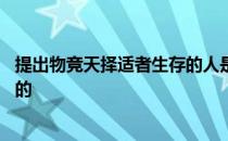 提出物竞天择适者生存的人是谁 物竞天择适者生存是谁提出的 