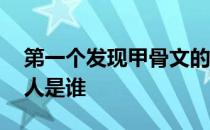 第一个发现甲骨文的人 第一个发现甲骨文的人是谁 