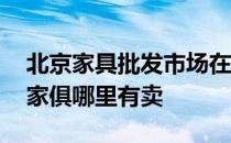 北京家具批发市场在哪里 弱弱问下北京附近家俱哪里有卖 