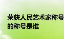 荣获人民艺术家称号的全体名单 人民艺术家的称号是谁 