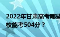 2022年甘肃高考哪些高校能考504分 哪些院校能考504分？
