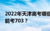 2022年天津高考哪些大学能考703 哪些院校能考703？