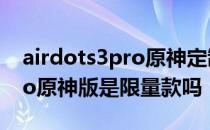 airdots3pro原神定制版限量吗 airdots3pro原神版是限量款吗 