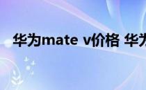 华为mate v价格 华为MateV外观怎么样 