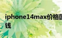 iphone14max价格国行 iPhone14max多少钱 