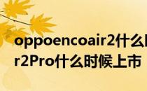 oppoencoair2什么时候降价 OPPOEncoAir2Pro什么时候上市 