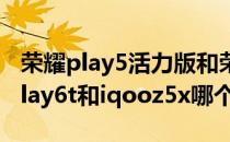 荣耀play5活力版和荣耀play6t哪个好 荣耀play6t和iqooz5x哪个好 