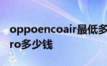 oppoencoair最低多少钱 OPPOEncoAir2Pro多少钱 