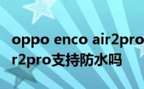 oppo enco air2pro降噪效果 OPPOEncoAir2pro支持防水吗 