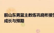 前山东男篮主教练巩晓彬接受采访时谈到了其儿子巩俊彤的成长与预期