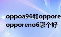 oppoa96和opporeno6的对比 oppoa96和opporeno6哪个好 