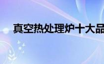 真空热处理炉十大品牌（真空热处理炉）