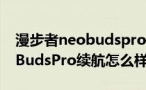 漫步者neobudspro续航三小时 漫步者NeoBudsPro续航怎么样 