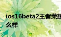 ios16beta2王者荣耀还卡吗 iOS16Beta2怎么样 