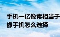 手机一亿像素相当于摄像机多少 一亿像素摄像手机怎么选择 