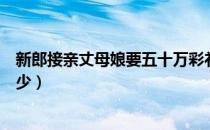 新郎接亲丈母娘要五十万彩礼（接亲被丈母娘嫌给一万八太少）