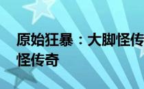 原始狂暴：大脚怪传奇 关于原始狂暴：大脚怪传奇