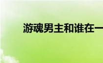 游魂男主和谁在一起了（游魂结局）