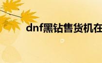 dnf黑钻售货机在哪里（dnf黑钻）