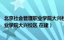 北京社会管理职业学院大兴校区 在建（关于北京社会管理职业学院大兴校区 在建）