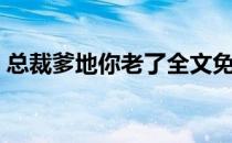 总裁爹地你老了全文免费阅读（爹地你老了）