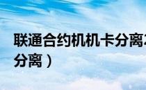 联通合约机机卡分离2021（联通合约机 机卡分离）