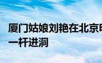 厦门姑娘刘艳在北京明珠挑战赛最后一轮打出一杆进洞