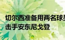 切尔西准备用两名球员外加现金报价埃弗顿攻击手安东尼戈登