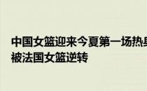 中国女篮迎来今夏第一场热身赛她们在前三节领先的情况下被法国女篮逆转
