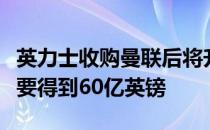 英力士收购曼联后将升级球场而格雷泽家族想要得到60亿英镑