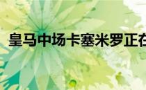 皇马中场卡塞米罗正在认真考虑曼联的报价